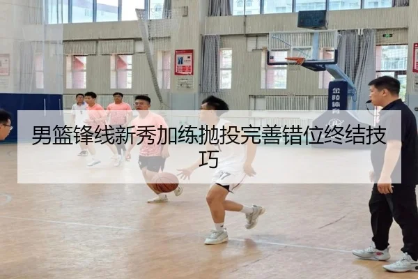 男篮锋线新秀加练抛投完善错位终结技巧
